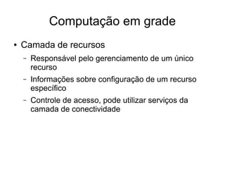 Computação em grade
● Camada de recursos
– Responsável pelo gerenciamento de um único
recurso
– Informações sobre configuração de um recurso
específico
– Controle de acesso, pode utilizar serviços da
camada de conectividade
 
