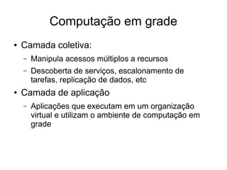 Computação em grade
● Camada coletiva:
– Manipula acessos múltiplos a recursos
– Descoberta de serviços, escalonamento de
tarefas, replicação de dados, etc
● Camada de aplicação
– Aplicações que executam em um organização
virtual e utilizam o ambiente de computação em
grade
 