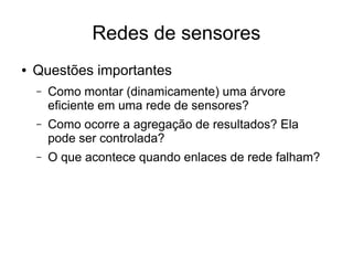 Redes de sensores
● Questões importantes
– Como montar (dinamicamente) uma árvore
eficiente em uma rede de sensores?
– Como ocorre a agregação de resultados? Ela
pode ser controlada?
– O que acontece quando enlaces de rede falham?
 