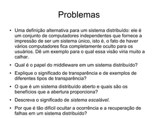 Problemas
● Uma definição alternativa para um sistema distribuído: ele é
um conjunto de computadores independentes que fornece a
impressão de ser um sistema único, isto é, o fato de haver
vários computadores fica completamente oculto para os
usuários. Dê um exemplo para o qual essa visão viria muito a
calhar.
● Qual é o papel do middleware em um sistema distribuído?
● Explique o significado de transparência e de exemplos de
diferentes tipos de transparência?
● O que é um sistema distribuído aberto e quais são os
benefícios que a abertura proporciona?
● Descreva o significado de sistema escalável.
● Por que é tão difícil ocultar a ocorrência e a recuperação de
falhas em um sistema distribuído?
 