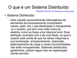 O que é um Sistema Distribuído
● Sistema Distribuído:
– Uma coleção (possivelmente heterogênea) de
elementos de processamento (computador,
celular, palm, etc.) cuja distribuição é transparente
p/ o usuário, que tem uma visão única do
sistema, como se fosse uma máquina local. Essa
definição contrasta com a de uma Rede, na qual o
usuário está ciente de que há várias máquinas e
sua localização, armazenamento, replicação,
balanceamento de carga e outras funcionalidades
não estão transparentes. Sistemas distribuídos,
geralmente, utilizam algum tipo de organização
cliente-servidor.
FOLDOC=Free On-Line Dictionary of Computing
 