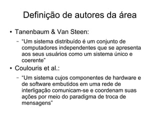 Definição de autores da área
● Tanenbaum & Van Steen:
– “Um sistema distribuído é um conjunto de
computadores independentes que se apresenta
aos seus usuários como um sistema único e
coerente”
● Coulouris et al.:
– “Um sistema cujos componentes de hardware e
de software embutidos em uma rede de
interligação comunicam-se e coordenam suas
ações por meio do paradigma de troca de
mensagens”
 