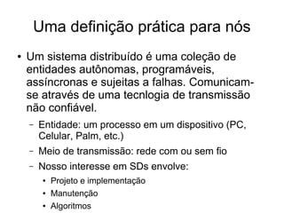 Uma definição prática para nós
● Um sistema distribuído é uma coleção de
entidades autônomas, programáveis,
assíncronas e sujeitas a falhas. Comunicam-
se através de uma tecnlogia de transmissão
não confiável.
– Entidade: um processo em um dispositivo (PC,
Celular, Palm, etc.)
– Meio de transmissão: rede com ou sem fio
– Nosso interesse em SDs envolve:
● Projeto e implementação
● Manutenção
● Algoritmos
 