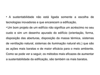 • A sustentabilidade não está ligada somente a escolha de
tecnologias inovadoras e que encarecem a edificação.
• Um bom projeto de um edifício não significa um acréscimo no seu
custo e sim um desenho apurado do edifício (orientação, forma,
disposição das aberturas, disposição da massa térmica, sistemas
de ventilação natural, sistemas de iluminação natural etc.) que são
as ações mais baratas e de maior eficácia para o meio ambiente.
Como se pode ver a seguir, os métodos mais eficazes de aumentar
a sustentabilidade da edificação, são também os mais baratos.
 