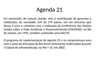 Agenda 21
Foi construída, de comum acordo, com a contribuição de governos e
instituições da sociedade civil de 179 países, em um processo que
durou 2 anos e culminou com a realização da Conferência das Nações
Unidas sobre o Maio Ambiente e Desenvolvimento (CNUMAD), no Rio
de Janeiro, em 1992, também conhecida como Rio’92.
O programa de implementação da Agenda 21 e os compromissos para
com a carta de princípios do Rio foram fortemente reafirmados durante
a Cúpula de Johannesburgo, ou Rio + 10, em 2002.
 