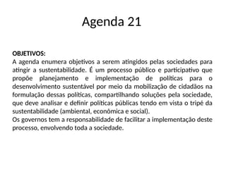 Agenda 21
OBJETIVOS:
A agenda enumera objetivos a serem atingidos pelas sociedades para
atingir a sustentabilidade. É um processo público e participativo que
propõe planejamento e implementação de políticas para o
desenvolvimento sustentável por meio da mobilização de cidadãos na
formulação dessas políticas, compartilhando soluções pela sociedade,
que deve analisar e definir políticas públicas tendo em vista o tripé da
sustentabilidade (ambiental, econômica e social).
Os governos tem a responsabilidade de facilitar a implementação deste
processo, envolvendo toda a sociedade.
 