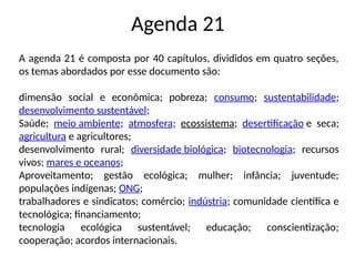 Agenda 21
A agenda 21 é composta por 40 capítulos, divididos em quatro seções,
os temas abordados por esse documento são:
dimensão social e econômica; pobreza; consumo; sustentabilidade;
desenvolvimento sustentável;
Saúde; meio ambiente; atmosfera; ecossistema; desertificação e seca;
agricultura e agricultores;
desenvolvimento rural; diversidade biológica; biotecnologia; recursos
vivos; mares e oceanos;
Aproveitamento; gestão ecológica; mulher; infância; juventude;
populações indígenas; ONG;
trabalhadores e sindicatos; comércio; indústria; comunidade científica e
tecnológica; financiamento;
tecnologia ecológica sustentável; educação; conscientização;
cooperação; acordos internacionais.
 