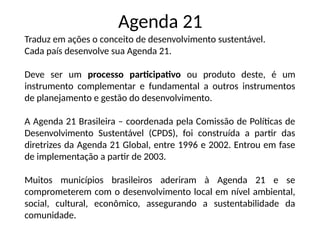 Agenda 21
Traduz em ações o conceito de desenvolvimento sustentável.
Cada país desenvolve sua Agenda 21.
Deve ser um processo participativo ou produto deste, é um
instrumento complementar e fundamental a outros instrumentos
de planejamento e gestão do desenvolvimento.
A Agenda 21 Brasileira – coordenada pela Comissão de Políticas de
Desenvolvimento Sustentável (CPDS), foi construída a partir das
diretrizes da Agenda 21 Global, entre 1996 e 2002. Entrou em fase
de implementação a partir de 2003.
Muitos municípios brasileiros aderiram à Agenda 21 e se
comprometerem com o desenvolvimento local em nível ambiental,
social, cultural, econômico, assegurando a sustentabilidade da
comunidade.
 