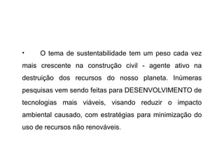 • O tema de sustentabilidade tem um peso cada vez
mais crescente na construção civil - agente ativo na
destruição dos recursos do nosso planeta. Inúmeras
pesquisas vem sendo feitas para DESENVOLVIMENTO de
tecnologias mais viáveis, visando reduzir o impacto
ambiental causado, com estratégias para minimização do
uso de recursos não renováveis.
 