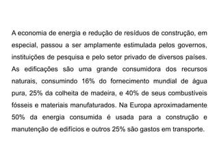 A economia de energia e redução de resíduos de construção, em
especial, passou a ser amplamente estimulada pelos governos,
instituições de pesquisa e pelo setor privado de diversos países.
As edificações são uma grande consumidora dos recursos
naturais, consumindo 16% do fornecimento mundial de água
pura, 25% da colheita de madeira, e 40% de seus combustíveis
fósseis e materiais manufaturados. Na Europa aproximadamente
50% da energia consumida é usada para a construção e
manutenção de edifícios e outros 25% são gastos em transporte.
 