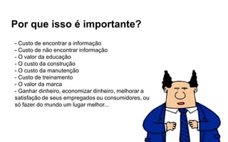Por que isso é importante?
- Custo de encontrar a informação
- Custo de não encontrar informação
- O valor da educação
- O custo da construção
- O custo da manutenção
- Custo de treinamento
- O valor da marca
- Ganhar dinheiro, economizar dinheiro, melhorar a
satisfação de seus empregados ou consumidores, ou
só fazer do mundo um lugar melhor...
 