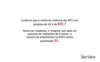 Lembram que a média da melhoria dos KPI’s em
         projetos de UX é de   83% ?
 Vamos ser modestos, e imaginar que após um
    processo de redesenho de 6 meses, o
   número de empréstimo via ATM’s tenha
              aumentado   5%.
 
