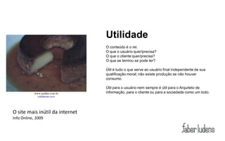 Utilidade
                                 O conteúdo é o rei.
                                 O que o usuário quer/precisa?
                                 O que o cliente quer/precisa?
                                 O que se tem/ou se pode ter?

                                 Útil é tudo o que serve ao usuário final independente de sua
                                 qualificação moral; não existe produção se não houver
                                 consumo.

                                 Útil para o usuário nem sempre é útil para o Arquiteto de
                                 informação, para o cliente ou para a sociedade como um todo.




O site mais inútil da internet
Info Online, 2009
 