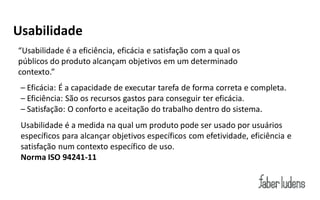 Usabilidade
“Usabilidade é a eficiência, eficácia e satisfação com a qual os
públicos do produto alcançam objetivos em um determinado
contexto.”
 – Eficácia: É a capacidade de executar tarefa de forma correta e completa.
 – Eficiência: São os recursos gastos para conseguir ter eficácia.
 – Satisfação: O conforto e aceitação do trabalho dentro do sistema.
 Usabilidade é a medida na qual um produto pode ser usado por usuários
 específicos para alcançar objetivos específicos com efetividade, eficiência e
 satisfação num contexto específico de uso.
 Norma ISO 94241-11
 