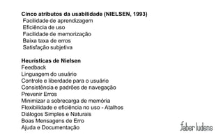 Cinco atributos da usabilidade (NIELSEN, 1993)
Facilidade de aprendizagem
Eficiência de uso
Facilidade de memorização
Baixa taxa de erros
Satisfação subjetiva

Heurísticas de Nielsen
Feedback
Linguagem do usuário
Controle e liberdade para o usuário
Consistência e padrões de navegação
Prevenir Erros
Minimizar a sobrecarga de memória
Flexibilidade e eficiência no uso - Atalhos
Diálogos Simples e Naturais
Boas Mensagens de Erro
Ajuda e Documentação
 