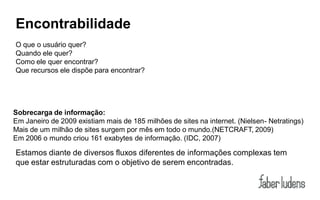 Encontrabilidade
O que o usuário quer?
Quando ele quer?
Como ele quer encontrar?
Que recursos ele dispõe para encontrar?




Sobrecarga de informação:
Em Janeiro de 2009 existiam mais de 185 milhões de sites na internet. (Nielsen- Netratings)
Mais de um milhão de sites surgem por mês em todo o mundo.(NETCRAFT, 2009)
Em 2006 o mundo criou 161 exabytes de informação. (IDC, 2007)

Estamos diante de diversos fluxos diferentes de informações complexas tem
que estar estruturadas com o objetivo de serem encontradas.
 