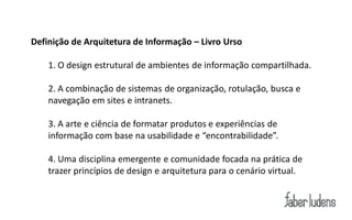 Definição de Arquitetura de Informação – Livro Urso

    1. O design estrutural de ambientes de informação compartilhada.

    2. A combinação de sistemas de organização, rotulação, busca e
    navegação em sites e intranets.

    3. A arte e ciência de formatar produtos e experiências de
    informação com base na usabilidade e “encontrabilidade”.

    4. Uma disciplina emergente e comunidade focada na prática de
    trazer princípios de design e arquitetura para o cenário virtual.
 