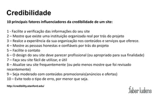 Credibilidade
10 principais fatores influenciadores da credibilidade de um site:

1 - Facilite a verificação das informações do seu site
2 – Mostre que existe uma instituição organizada real por trás do projeto
3 – Realce a experiência da sua organização nos conteúdos e serviços que oferece.
4 – Mostre as pessoas honestas e confiáveis por trás do projeto
5 – Facilite o contato
6 – O design do seu site deve parecer profissional (ou apropriado para sua finalidade)
7 – Faça seu site fácil de utilizar, e útil
8 – Atualize seu site frequentemente (ou pelo menos mostre que foi revisado
recentemente)
9 – Seja moderado com conteúdos promocionais(anúncios e ofertas)
10 – Evite todo o tipo de erro, por menor que seja.
http://credibility.stanford.edu/
 