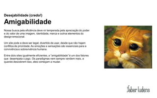 Desejabilidade (credo!)

Amigabilidade
Nossa busca pela eficiência deve vir temperada pela apreciação do poder
e do valor de uma imagem, identidade, marca e outros elementos do
design emocional.

Um site pode e deve ser legal, divertido de usar, desde que não hajam
conflitos de prioridade. As emoções e sensações são essenciais para a
convivência e sobrevivência humana.

Entre dois sites igualmente eficientes, a “amigabilidade” é um dos fatores
que desempata o jogo. Os paradigmas nem sempre vendem mais, e
quando descobrem isso, eles começam a mudar.
 