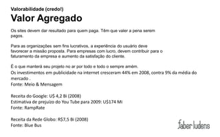 Valorabilidade (credo!)

Valor Agregado
Os sites devem dar resultado para quem paga. Têm que valer a pena serem
pagos.

Para as organizações sem fins lucrativos, a experiência do usuário deve
favorecer a missão proposta. Para empresas com lucro, devem contribuir para o
faturamento da empresa e aumento da satisfação do cliente.

É o que manterá seu projeto no ar por todo e todo o sempre amém.
Os investimentos em publicidade na internet cresceram 44% em 2008, contra 9% da média do
mercado .
Fonte: Meio & Mensagem

Receita do Google: U$ 4,2 Bi (2008)
Estimativa de prejuízo do You Tube para 2009: U$174 Mi
Fonte: RampRate

Receita da Rede Globo: R$7,5 Bi (2008)
Fonte: Blue Bus
 