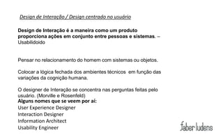 Design de Interação / Design centrado no usuário

Design de Interação é a maneira como um produto
proporciona ações em conjunto entre pessoas e sistemas. –
Usabilidoido


Pensar no relacionamento do homem com sistemas ou objetos.

Colocar a lógica fechada dos ambientes técnicos em função das
variações da cognição humana.

O designer de Interação se concentra nas perguntas feitas pelo
usuário. (Morville e Rosenfeld)
Alguns nomes que se veem por aí:
User Experience Designer
Interaction Designer
Information Architect
Usability Engineer
 