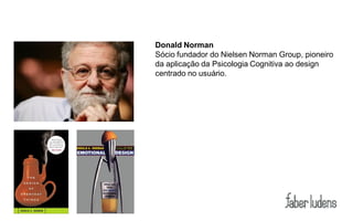 Donald Norman
Sócio fundador do Nielsen Norman Group, pioneiro
da aplicação da Psicologia Cognitiva ao design
centrado no usuário.
 