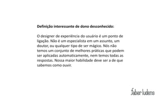 Definição interessante de dono desconhecido:

O designer de experiência do usuário é um ponto de
ligação. Não é um especialista em um assunto, um
doutor, ou qualquer tipo de ser mágico. Nós não
temos um conjunto de melhores práticas que podem
ser aplicadas automaticamente, nem temos todas as
respostas. Nossa maior habilidade deve ser a de que
sabemos como ouvir.
 