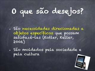 O que são desejos?
  São necessidades direcionadas a
objetos específicos que possam
satisfazê-las (Kotler, Keller,
2006)
  São moldados pela sociedade e
pela cultura
 