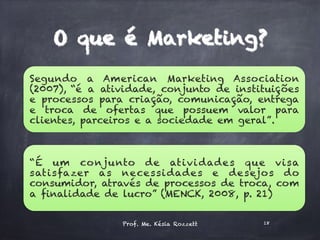 O que é Marketing?
Segundo a American Marketing Association
(2007), “é a atividade, conjunto de instituições
e processos para criação, comunicação, entrega
e troca de ofertas que possuem valor para
clientes, parceiros e a sociedade em geral”.
“É um conjunto de atividades que visa
satisfazer as necessidades e desejos do
consumidor, através de processos de troca, com
a finalidade de lucro” (MENCK, 2008, p. 21)
Prof. Me. Késia Rozzett 18
 