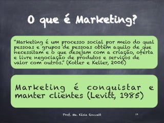 “Marketing é um processo social por meio do qual
pessoas e grupos de pessoas obtêm aquilo de que
necessitam e o que desejam com a criação, oferta
e livre negociação de produtos e serviços de
valor com outros.” (Kotler e Keller, 2006)
Marketing é conquistar e
manter clientes (Levitt, 1985)
Prof. Me. Késia Rozzett 19
O que é Marketing?
 