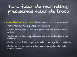Para falar de marketing,
precisamos falar de troca
  Requisitos para a troca (Kotler; Keller, 2006; las Casas, 2006):
  Pelo menos duas partes envolvidas
  Cada parte tem algo que pode ser de valor para
outra
  Cada parte tem capacidade de comunicação e de
entrega
  Cada parte é livre para aceitar ou rejeitar a oferta
  Cada parte acredita estar em condições de lidar
com a outra
 