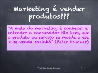 Marketing é vender
produtos???
“A meta do marketing é conhecer e
entender o consumidor tão bem, que
o produto ou serviço se molde a ele
e se venda sozinho” (Peter Drucker)
Prof. Me. Késia Rozzett 21
 