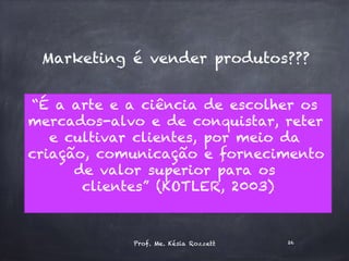 Marketing é vender produtos???
“É a arte e a ciência de escolher os
mercados-alvo e de conquistar, reter
e cultivar clientes, por meio da
criação, comunicação e fornecimento
de valor superior para os
clientes” (KOTLER, 2003)
Prof. Me. Késia Rozzett 26
 