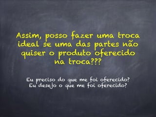 Eu preciso do que me foi oferecido?
Eu desejo o que me foi oferecido?
Assim, posso fazer uma troca
ideal se uma das partes não
quiser o produto oferecido
na troca???
 
