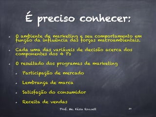   O ambiente de marketing e seu comportamento em
função da influência das forças macroambientais.
  Cada uma das variáveis de decisão acerca dos
componentes dos 4 Ps
  O resultado dos programas de marketing
  Participação de mercado
  Lembrança de marca
  Satisfação do consumidor
  Receita de vendas
Prof. Me. Késia Rozzett 30
É preciso conhecer:
 