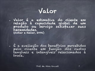 Valor
  Valor é a estimativa do cliente em
relação à capacidade global de um
produto ou serviço satisfazer suas
necessidades.
(Kotler e Keller, 2006)
  É a avaliação dos benefícios percebidos
pelo cliente em função dos custos
tangíveis e intangíveis relacionados à
troca.
Prof. Me. Késia Rozzett 5
 