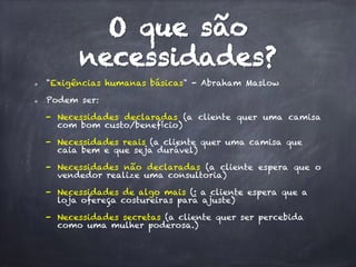 O que são
necessidades?
  "Exigências humanas básicas" - Abraham Maslow
  Podem ser:
-  Necessidades declaradas (a cliente quer uma camisa
com bom custo/benefício)
-  Necessidades reais (a cliente quer uma camisa que
caia bem e que seja durável)
-  Necessidades não declaradas (a cliente espera que o
vendedor realize uma consultoria)
-  Necessidades de algo mais (: a cliente espera que a
loja ofereça costureiras para ajuste)
-  Necessidades secretas (a cliente quer ser percebida
como uma mulher poderosa.)
 