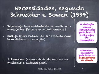 Necessidades, segundo
Schneider e Bowen (1999)
  Segurança (necessidade de se sentir não
ameaçados física e economicamente)
  Justiça (necessidade de ser tratado com
honestidade e correção)
  Autoestima (necessidade de manter ou
melhorar a autoimagem).
A violação
dessas
necessidades
pode levar à
indignação
do
consumidor
Aumentar a
autoestima
pode levar ao
encantamento
do cliente
Prof. Me. Késia Rozzett 9
 