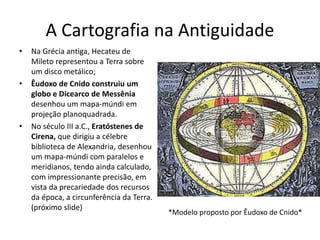 A Cartografia na Antiguidade
• Na Grécia antiga, Hecateu de
Mileto representou a Terra sobre
um disco metálico;
• Êudoxo de Cnido construiu um
globo e Dicearco de Messênia
desenhou um mapa-múndi em
projeção planoquadrada.
• No século III a.C., Eratóstenes de
Cirena, que dirigiu a célebre
biblioteca de Alexandria, desenhou
um mapa-múndi com paralelos e
meridianos, tendo ainda calculado,
com impressionante precisão, em
vista da precariedade dos recursos
da época, a circunferência da Terra.
(próximo slide)
*Modelo proposto por Êudoxo de Cnido*
 