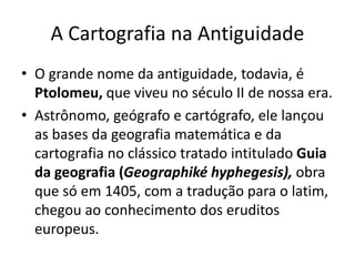 A Cartografia na Antiguidade
• O grande nome da antiguidade, todavia, é
Ptolomeu, que viveu no século II de nossa era.
• Astrônomo, geógrafo e cartógrafo, ele lançou
as bases da geografia matemática e da
cartografia no clássico tratado intitulado Guia
da geografia (Geographiké hyphegesis), obra
que só em 1405, com a tradução para o latim,
chegou ao conhecimento dos eruditos
europeus.
 