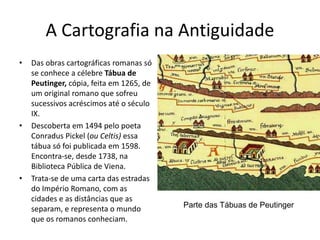 A Cartografia na Antiguidade
• Das obras cartográficas romanas só
se conhece a célebre Tábua de
Peutinger, cópia, feita em 1265, de
um original romano que sofreu
sucessivos acréscimos até o século
IX.
• Descoberta em 1494 pelo poeta
Conradus Pickel (ou Celtis) essa
tábua só foi publicada em 1598.
Encontra-se, desde 1738, na
Biblioteca Pública de Viena.
• Trata-se de uma carta das estradas
do Império Romano, com as
cidades e as distâncias que as
separam, e representa o mundo
que os romanos conheciam.
Parte das Tábuas de Peutinger
 