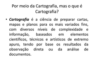Por meio da Cartografia, mas o que é
Cartografia?
• Cartografia é a ciência de preparar cartas,
mapas e planos para os mais variados fins,
com diversos níveis de complexidade e
informação, baseados em elementos
científicos, técnicos e artísticos de extremo
apuro, tendo por base os resultados da
observação direta ou da análise de
documentos.
 