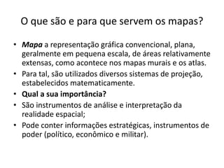 O que são e para que servem os mapas?
• Mapa a representação gráfica convencional, plana,
geralmente em pequena escala, de áreas relativamente
extensas, como acontece nos mapas murais e os atlas.
• Para tal, são utilizados diversos sistemas de projeção,
estabelecidos matematicamente.
• Qual a sua importância?
• São instrumentos de análise e interpretação da
realidade espacial;
• Pode conter informações estratégicas, instrumentos de
poder (político, econômico e militar).
 