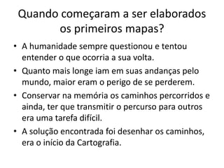 Quando começaram a ser elaborados
os primeiros mapas?
• A humanidade sempre questionou e tentou
entender o que ocorria a sua volta.
• Quanto mais longe iam em suas andanças pelo
mundo, maior eram o perigo de se perderem.
• Conservar na memória os caminhos percorridos e
ainda, ter que transmitir o percurso para outros
era uma tarefa difícil.
• A solução encontrada foi desenhar os caminhos,
era o início da Cartografia.
 