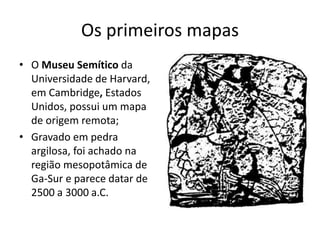 Os primeiros mapas
• O Museu Semítico da
Universidade de Harvard,
em Cambridge, Estados
Unidos, possui um mapa
de origem remota;
• Gravado em pedra
argilosa, foi achado na
região mesopotâmica de
Ga-Sur e parece datar de
2500 a 3000 a.C.
 