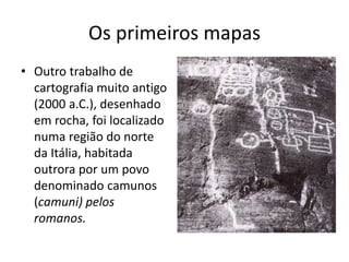 Os primeiros mapas
• Outro trabalho de
cartografia muito antigo
(2000 a.C.), desenhado
em rocha, foi localizado
numa região do norte
da Itália, habitada
outrora por um povo
denominado camunos
(camuni) pelos
romanos.
 