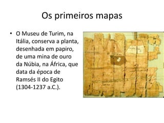 Os primeiros mapas
• O Museu de Turim, na
Itália, conserva a planta,
desenhada em papiro,
de uma mina de ouro
da Núbia, na África, que
data da época de
Ramsés II do Egito
(1304-1237 a.C.).
 