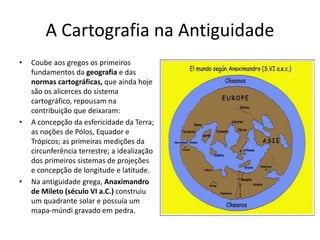 A Cartografia na Antiguidade
• Coube aos gregos os primeiros
fundamentos da geografia e das
normas cartográficas, que ainda hoje
são os alicerces do sistema
cartográfico, repousam na
contribuição que deixaram:
• A concepção da esfericidade da Terra;
as noções de Pólos, Equador e
Trópicos; as primeiras medições da
circunferência terrestre; a idealização
dos primeiros sistemas de projeções
e concepção de longitude e latitude.
• Na antiguidade grega, Anaximandro
de Mileto (século VI a.C.) construiu
um quadrante solar e possuía um
mapa-múndi gravado em pedra.
 