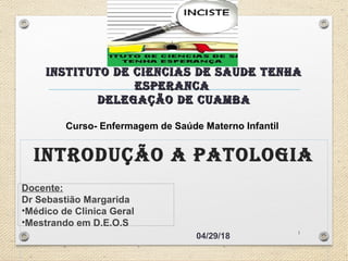INSTITUTO DE CIENCIAS DE SAUDE TENHAINSTITUTO DE CIENCIAS DE SAUDE TENHA
ESPERANCAESPERANCA
DElEgAÇÃO DE CUAmbADElEgAÇÃO DE CUAmbA
INTRODUÇÃO A PATOlOgIA
04/29/18
Docente:
Dr Sebastião Margarida
•Médico de Clinica Geral
•Mestrando em D.E.O.S
1
Curso- Enfermagem de Saúde Materno Infantil
 
