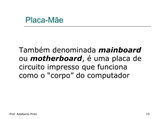 Placa-Mãe


       Também denominada mainboard
       ou motherboard, é uma placa de
       circuito impresso que funciona
       como o “corpo” do computador




Prof. Adalberto Pinto                   19
 